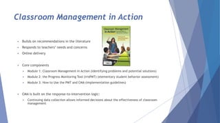 Classroom Management in Action
 Builds on recommendations in the literature
 Responds to teachers’ needs and concerns
 Online delivery
 Core components
 Module 1: Classroom Management in Action (identifying problems and potential solutions)
 Module 2: the Progress Monitoring Tool (irisPMT) (elementary student behavior assessment)
 Module 3: How to Use the PMT and CMA (implementation guidelines)
 CMA is built on the response-to-intervention logic:
 Continuing data collection allows informed decisions about the effectiveness of classroom
management
 