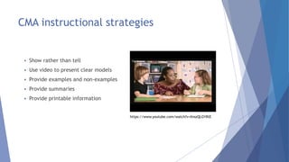 CMA instructional strategies
 Show rather than tell
 Use video to present clear models
 Provide examples and non-examples
 Provide summaries
 Provide printable information
https://www.youtube.com/watch?v=XnszQLO1RtE
 