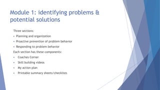 Module 1: identifying problems &
potential solutions
Three sections:
 Planning and organization
 Proactive prevention of problem behavior
 Responding to problem behavior
Each section has these components:
 Coaches Corner
 Skill building videos
 My action plan
 Printable summary sheets/checklists
 