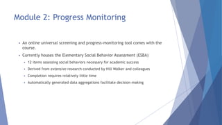 Module 2: Progress Monitoring
 An online universal screening and progress-monitoring tool comes with the
course.
 Currently houses the Elementary Social Behavior Assessment (ESBA)
 12 items assessing social behaviors necessary for academic success
 Derived from extensive research conducted by Hill Walker and colleagues
 Completion requires relatively little time
 Automatically generated data aggregations facilitate decision-making
 