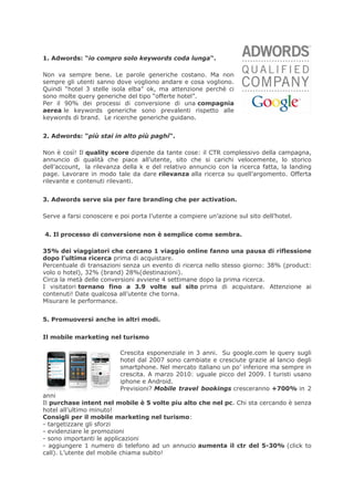 1. Adwords: “io compro solo keywords coda lunga“.

Non va sempre bene. Le parole generiche costano. Ma non
sempre gli utenti sanno dove vogliono andare e cosa vogliono.
Quindi “hotel 3 stelle isola elba” ok, ma attenzione perchè ci
sono molte query generiche del tipo “offerte hotel”.
Per il 90% dei processi di conversione di una compagnia
aerea le keywords generiche sono prevalenti rispetto alle
keywords di brand. Le ricerche generiche guidano.


2. Adwords: “più stai in alto più paghi“.

Non è così! Il quality score dipende da tante cose: il CTR complessivo della campagna,
annuncio di qualità che piace all’utente, sito che si carichi velocemente, lo storico
dell’account, la rilevanza della k e del relativo annuncio con la ricerca fatta, la landing
page. Lavorare in modo tale da dare rilevanza alla ricerca su quell’argomento. Offerta
rilevante e contenuti rilevanti.


3. Adwords serve sia per fare branding che per activation.

Serve a farsi conoscere e poi porta l’utente a compiere un’azione sul sito dell’hotel.


4. Il processo di conversione non è semplice come sembra.

35% dei viaggiatori che cercano 1 viaggio online fanno una pausa di riflessione
dopo l’ultima ricerca prima di acquistare.
Percentuale di transazioni senza un evento di ricerca nello stesso giorno: 38% (product:
volo o hotel), 32% (brand) 28%(destinazioni).
Circa la metà delle conversioni avviene 4 settimane dopo la prima ricerca.
I visitatori tornano fino a 3.9 volte sul sito prima di acquistare. Attenzione ai
contenuti! Date qualcosa all’utente che torna.
Misurare le performance.


5. Promuoversi anche in altri modi.

Il mobile marketing nel turismo

                          Crescita esponenziale in 3 anni. Su google.com le query sugli
                          hotel dal 2007 sono cambiate e cresciute grazie al lancio degli
                          smartphone. Nel mercato italiano un po’ inferiore ma sempre in
                          crescita. A marzo 2010: uguale picco del 2009. I turisti usano
                          iphone e Android.
                          Previsioni? Mobile travel bookings cresceranno +700% in 2
anni
Il purchase intent nel mobile è 5 volte piu alto che nel pc. Chi sta cercando è senza
hotel all’ultimo minuto!
Consigli per il mobile marketing nel turismo:
- targetizzare gli sforzi
- evidenziare le promozioni
- sono importanti le applicazioni
- aggiungere 1 numero di telefono ad un annucio aumenta il ctr del 5-30% (click to
call). L’utente del mobile chiama subito!
 