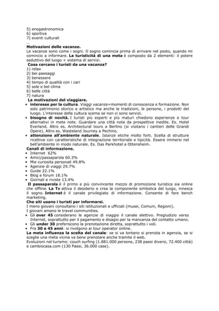 5) enogastronomica
 6) sportiva
 7) eventi culturali
 …
 Motivazioni delle vacanze.
 Le vacanze sono come i sogni. Il sogno comincia prima di arrivare nel posto, quando mi
 comincio a informare. La turisticità di una meta è composto da 2 elementi: il potere
 seduttivo del luogo + sistema di servizi.
  Cosa cercano i turisti da una vacanza?
 1) relax
 2) bei paesaggi
 3) benessere
 4) tempo di qualità con i cari
 5) sole e bel clima
 6) belle città
 7) natura
  La motivazioni del viaggiare.
• interesse per la cultura. Viaggi vacanze=momenti di conoscenza e formazione. Non
    solo patrimonio storico e artistico ma anche le tradizioni, le persone, i prodotti del
    luogo. L’interesse della cultura scema se non ci sono servizi.
• bisogno di novità. I turisti più esperti e più maturi chiedono esperienze e tour
    alternativi in mete note. Guardare una città nota da prospettive inedite. Es. Hotel
    Everland. Altro es. Architectural tours a Berlino (si visitano i cantieri delle Grandi
    Opere). Altro es. Wasteland Journey a Pechino.
• attenzione all’ambiente naturale. Istanze etiche molto forti. Scelta di strutture
    ricettive con caratteristiche di integrazione territoriale e tipicità. Essere immersi nel
    bell’ambiente in modo naturale. Es. Das Parkhotel a Ottensheim.
 Canali di informazione.
• Internet 62%
• Amici/passaparola 60.3%
• Mie curiosita personali 49.8%
• Agenzie di viaggi 29.7%
• Guide 22.1%
• Blog e forum 18.1%
• Giornali e riviste 13.4%
  Il passaparola è il primo e più convincente mezzo di promozione turistica sia online
 che offline. La Tv attiva il desiderio e crea la componente simbolica del luogo, innesca
 il sogno. Internet è il canale privilegiato di informazione. Consente di fare bench
 marketing.
 Che siti usano i turisti per informarsi.
 I meno giovani consultano i siti istituzionali e ufficiali (musei, Comuni, Regioni).
 I giovani amano le travel communities.
• Gli over 45 considerano le agenzie di viaggio il canale elettivo. Pregiudizio verso
    Internet, soprattutto per il pagamento e disagio per la mancanza del contatto umano.
• Gli under 30 preferiscono la prenotazione diretta, soprattutto i voli.
• Fra 30 e 45 anni: si rivolgono ai tour operator online.
 La meta influenza la scelta del canale: se si va lontano si prenota in agenzia, se si
 sceglie una meta vicina va bene prenotare anche tramite il web.
 Evoluzioni nel turismo: couch surfing (1.881.000 persone, 238 paesi diversi, 72.400 città)
 e cambiocasa.com (130 Paesi, 36.000 case).
 