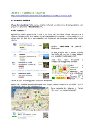 Anche il Turista fa Revenue
http://www.antoniomaresca.com/2010/05/anche-il-turista-fa-revenue.html

di Antonello Maresca

L’area Travel di Bing mette a disposizione dei turisti uno strumento di comparazione e di
previsione chiamato “Rate Indicator“.

Come funziona?

Quando un utente effettua la ricerca di un hotel per una determinata destinazione il
sistema [brevettato]di Bing presenta una lista di alberghi comparati, confrontando i prezzi
attuali con dei dati storici per prevedere se il prezzo è vantaggioso rispetto alla media
storica.



                                                   Questo    “indicatore     di   prezzo ”
                                                   confronta:

                                                   le date storiche per lo stesso periodo
                                                   [controlla ad esempio i prezzi passati
                                                   per un determinato soggiorno]

                                                   altre  date     vicine  precedenti     e
                                                   successive al soggiorno richiesto

                                                                           Fatto          il
                                                                           confronto      il
                                                                           sistema
                                                                           evidenzia    con
                                                                           una etichetta di
                                                                           un        colore
                                                                           specifico se il
                                                                           prezzo è un
affare, è nella media oppure è superiore alla media.

Questi dati vengono visualizzati anche sulla mappa, geolocalizzando gli hotel con i prezzi
vantaggiosi rispetto alla media storica.
                                                 Dura battaglia tra Alberghi e Turisti
                                                 “Revenue” nel prossimo futuro?
 
