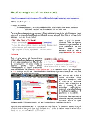 Hotel, strategie social - un case study

http://www.giovannicerminara.com/2010/05/hotel-strategie-social-un-case-study.html

di Giovanni Cerminara

Vi avevo lasciato con:
    "La strategia rappresenta il modo in cui raggiungiamo i nostri obiettivi. Una serie di operazioni
                    separate la cui scelta non è unica e i cui esiti non sono sicuri."

Partendo da quest'assunto, vorrei cercare di offrire una spiegazione a ciò che potrebbe essere inteso
veramente strategico dei Social Media, considerando un caso aziendale di un Hotel, di cui ho preferito
oscurare il nome per diverse ragioni.

                                                                          Come si può qui accanto
                                                                          osservare l'hotel ha applicato
                                                                          differenti tipologie di interventi la
                                                                          prima direttamente sul sito
                                                                          internet,       facendo        dello
                                                                          strumento social un vero e
                                                                          proprio strumento di offerta
facebook.

Oggi si sente sempre più frequentemente
parlare didisintermediazione nel turismo, e
di come attraverso gli strumenti del web 2.0 e
di comunicazione dei social media sia
possibile       quanto      meno       limitare
l'intermediazione. Qui a destra se notate nel
testo dell'immagine c'è scritto: uno sconto speciale del 12%, e il secondo sconto è più standard pari
al 10 %. Dato per assunto che i costi di intermediazione dei tour operator variano dall'8 al 15 %, che
dire il vantaggio è assicurato comunque.
                                                                       Per usufruire dello sconto e
                                                                       dunque richiamare l'utente
                                                                       all'azione [o call to action] l'hotel
                                                                       in questione ha addirittura
                                                                       aggiunto nel booking engine la
                                                                       voce di richiamo [il testo
                                                                       evidenziato         nell'immagine],
                                                                       disponibile una volta effettuata
                                                                       la registrazione rispettando i 4
                                                                       passi che vi ho "inquadrato".

                                                                        Quindi sono state effettuate due
                                                                        modifiche una prima puramente
                                                                        puramente tecnica, di rapidi
interventi operati direttamente sul sito, una seconda se volete ha carattere di marketing.

L'attività social su facebook però è molto lacunosa: sulla Pagina Fan (lasciatemi passare il nome]
infatti nonostante i commenti siano positivi tuttavia non c'è ombra di risposta, lasciando gli utenti [me
compreso] che hanno alloggiato a farsi i mologhi.
 