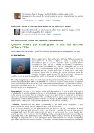 O addirittura a perdere un potenziale cliente [a meno che non abbia preso il telefono]




Beh di sicuro una bella iniziativa, ma a livello social c'è ancora da lavorare.

Quattro mosse per sconfiggere la crisi del turismo
all'isola d'Elba
http://www.officinaturistica.com/2010/05/quattro-mosse-per-sconfiggere-la-crisi.html

di Robi Veltroni

                        Escono oggi i primi dati sul turismo all'isola d'Elba, le presenze
                        sono diminuite di circa il 25% in aprile e maggio e le
                        prenotazioni per il periodo centrale della stagione fanno
                        registrare un -1%. Se ciò si rifletta con la stessa violenza sui
                        fatturati non è dato sapere ma, viste le tariffe praticate sui vari
                        portali di intermediazione dagli hotel, credo che il risultato
                        economico sia da ritenersi purtroppo in linea con il calo delle
                        presenze. Spero che si salvino le piccole strutture dove le
                        gestioni familiari, grazie ai sacrifici dei proprietari, riescono in
qualche modo a garantire qualità a tariffe in linea con le tendenze di mercato.

Mi sento di segnalare quattro possibili mosse di ampio respiro che potrebbero risollevare le
sorti turistiche dell'Isola d'Elba, invertendo una tendenza negativa che è iniziata ben prima
della crisi economica in atto e che, per un'economia relativamente chiusa come la nostra,
potrebbe richiedere tempi per la ripresa molto più lunghi rispetto alle zone continentali e
più vicine agli scali aeroportuali.

Formazione: sarebbe a mio avviso auspicabile la creazione di una scuola alberghiera
d'alto livello, in stretto collegamento con le aziende locali e magari una continuità didattica
dalle scuole elementari fino ai masters universitari, per formare personale e dirigenti
altamente qualificati nella gestione delle aziende turistiche. Non è automatico essere bravi
alberghieri semplicemente perché si lavora in albergo e, tantomeno, è così automatico
essere bravi albergatori solo perché si possiede una struttura turistica;

Trasporti: l'operazione Blu Navy, interessante e per certi versi coraggiosa - fare
concorrenza alla Moby sul suo stesso terreno sarà difficilissimo -
è un impegno gravoso per gli albergatori che da sempre, c'è da riconoscerlo, si sono
battuti per sottrarsi agli eccessivi costi - per i turisti - spesso offrendo a loro spese i
passaggi agli ospiti. Di fatto sostenendo per primi la compagnia che, senza dubbio per
grandi capacità imprenditoriali e di marketing, risulta essere praticamente monopolista, se
si prende atto anche della sostanziale immobilità della Toremar a livello di marketing e
strategie di ampio respiro. E' però il trasporto aereo il settore che vedo meglio posizionato
per creare sbocchi verso nuovi mercati e offrire un prodotto effettivamente concorrenziale
 