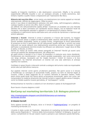 rispetto al trasporto marittimo e alle destinazioni concorrenti. Elbafly ci ha provato
sopportando difficoltà inaudite e con un sostegno annuale, a livello economico, ben
lontano rispetto a quello messo a disposizione per l'operazione Blu Navy.

Rilancio del marchio Elba: ormai siamo una destinazione con scarso appeal sui mercati
internazionali, difficile da raggiungere, l'Elba ha perso
anche il suo alone di destinazione esclusiva che però resta, nell'immaginario collettivo,
costosa rispetto ai servizi che offre. Sarà il compito
più difficile che istituzionalmente spetta all'Apt: ricostruire un prodotto con una marcata
identità che si deve connotare con l'ambiente ancora integro, con le tradizioni locali da
riscoprire, coinvolgendo operatori e abitanti in un'operazione di unitario rilancio.
La bellezza e il patrimonio storico dell'Isola sono una unicità da ripristinare e riportare agli
antichi splendori.

Internet / Eventi: Internet è ormai il presente e il futuro del turismo, la maggior
parte dei turisti passa o sceglie la destinazione delle vacanze utilizzando questo canale.
Quindi sarebbe auspicabile, anche su questo fronte, riorganizzare le forze potenziando
la presenza on-line in particolare dei siti istituzionali (quello dell'Apt in primis) con ampi
interventi sui social network (via relativamente economica anche per rilanciare il brand
dell'Isola) e presidiando (termine brutto ma efficace) con attenzione i luoghi dove di Elba
si parla, si discute, si critica.
Perché ho messo gli eventi nello stesso paragrafo di Internet? Perché gli eventi sono
l'arma più potente per destagionalizzare, per affascinare
gli ospiti anche in periodi in cui il mare, la tintarella e il costume sono meno desiderati.
Confezionare con coordinazione i vari eventi sarebbe auspicabile, così come comunicarli
con largo anticipo, necessario per far meglio lavorare i motori di ricerca e le loro
indicizzazioni. Su Internet annunciare un evento con una sola settimana di anticipo
significa non esistere.

Confidare in sgravi fiscali o interventi centrali a sostegno del turismo credo sia impensabile
anche alla luce dell'ultima manovra.

Sul capitolo internet vorrei aprire un'ulteriore parentesi. Nei giorni scorsi si è tenuto
a Portoferraio un convegno di eccezionale livello, proprio sui temi di internet legati al
turismo. L'Elba è stata raggiunta da un numero rilevante di operatori italiani, molto
pochi erano quelli locali che hanno perso un'occasione eccezionale, spero non unica, per
comprendere le moderne dinamiche dei mercati turistici e saperli gestire senza il bisogno,
come ha titolato qualche incauto giornalista, di "acchiappare" i turisti.

Rimbocchiamoci le maniche e vediamo di non diventare il paese di Acchiappacitrulli!

Buon lavoro e buona stagione a tutti!

BarCamp sul marketing territoriale 2.0: Bologna pioniera!
http://marketingealtro.blogspot.com/2010/05/barcamp-sul-marketing-
territoriale-20.html

di Alessio Carciofi

Sono appena tornato da Bologna, dove si è tenuto il TagBolognaCamp: un progetto di
marketing territoriale 2.0.

L’evento è stato curato da Tagbolab: laboratorio di marketing territoriale degli studenti
della Laurea Magistrale in “ Scienze della Comunicazione Pubblica” di Bologna, ai quali cui
vanno i complimenti di rito per essere riusciti a pensare e poi realizzare questo BarCamp.
 