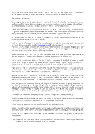 Inizio con il dire che forse sono partito [alle 5 a.m] con troppe aspettative. La blogsfera
ne parlava troppo ed in modo autorevole: non potevo non prenderne parte.

Ma veniamo all’evento.

TagBologna, ha avuto lo straordinario merito di “censire” tutte le manifestazioni che si
svolgono nel territorio bolognese, per poi taggarle, metterle in una mappa ed analizzare
le caratteristiche di ognuna [maggiormente in ottica comunicazionale].

Il fine consisterebbe nell’“ascoltare” la Bologna sul Web : i siti web, i blog, le communities
e i gruppi su Facebook dedicati alla città per iniziare una ricognizione della reputazione di
Bologna online, monitorando e alimentando il materiale taggato Bologna.

Di cosa si parla on line? E chi parla di Bologna? E come? Sono queste le domande che
hanno alimentato lo start-up del progetto.

Inoltre è stato effettuato uno studio approfondito per ciò che riguarda tutti i festival del
territorio bolognese, che potete visualizzare qui.[ ottimo report]
L’evento [BarCamp] è iniziato con una breve presentazione del progetto TagBologna per
poi passare alle istituzioni locali ed, infine e non per ultimo, a blogger e comunità online
influenti [le più disparate] per il capoluogo emiliano.

Non è possibile riportare tutti gli interventi del BarCamp, per questioni logistiche e di
spazio; mi limiterò a recensire quelli che ritengo maggiormente significativi.

Inizio con il pensiero di Alberto Cottica ( project manager di Kublai), il quale in modo
molto fine mette in risalto lo stato attuale italiano delle “caste” delle consulenze a
discapito di chi è ricco di inventiva, di creatività, di idee e di professionalità.

Dipinge il quadro con una affermazione che trovo bellissima:“ I creativi hanno dei canali di
comunicazione che non incontrano mai le politiche pubbliche, a differenza del “ceto delle
consulenze” che vivono il territorio “occupandolo tutto loro”

Queste parole sono l’ennesima affermazione a sostegno della tesi intorno alla quale
potremmo sentenziare quanto ci pare; il problema risiede nel fatto che se non si ha la
volontà politica di “innovarsi”, di scendere in campo, tutto può risultare invano.

Altro pensiero che desidero riportare è quello di Gianluca Diegoli, il quale asserisce che
in ottica di marketing territoriale 2.0 gli uffici di relazione con il pubblico [ qui inseriamo
tutti gli uffici preposti di accoglienza turistica e altro ] devono diventare delle community
manager. Inoltre mette in risalto il ruolo di cruciale importanza che svolge il cittadino
residente in ottica di marketing di “rete sociale”: sono persone con superpoteri.

E’ sempre un emozione sentire parlare Gianluca Diegoli!!!! Chissà perché ;)

Non c’è marketing territoriale che tenga se prima di tutto non viene coinvolto il residente,
il vero testimonial di un progetto turistico di senso e sostenibile.

Infine esprimo qualche mio personale nonchè opinabile pensiero:

faccio i complimenti a questi ragazzi per il lavoro svolto, per la loro idea pioneristica nel
campo turistico, e faccio loro un grosso in bocca al lupo per il proseguo di questo progetto.

Ritorno a casa abbastanza contento e parzialmente soddisfatto spiegando subito le mie
motivazioni:

• mi aspettavo più contenuti degni di nota in merito all’argomento “marketing territoriale
2.0”, invece di una autoreferenzialità di alcuni blogger
 