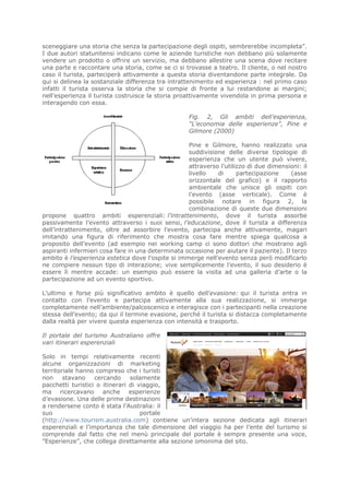sceneggiare una storia che senza la partecipazione degli ospiti, sembrerebbe incompleta”.
I due autori statunitensi indicano come le aziende turistiche non debbano più solamente
vendere un prodotto o offrire un servizio, ma debbano allestire una scena dove recitare
una parte e raccontare una storia, come se ci si trovasse a teatro. Il cliente, o nel nostro
caso il turista, parteciperà attivamente a questa storia diventandone parte integrale. Da
qui si delinea la sostanziale differenza tra intrattenimento ed esperienza : nel primo caso
infatti il turista osserva la storia che si compie di fronte a lui restandone ai margini;
nell’esperienza il turista costruisce la storia proattivamente vivendola in prima persona e
interagendo con essa.

                                                    Fig. 2, Gli ambiti dell’esperienza,
                                                    “L’economia delle esperienze”, Pine e
                                                    Gilmore (2000)

                                                   Pine e Gilmore, hanno realizzato una
                                                   suddivisione delle diverse tipologie di
                                                   esperienza che un utente può vivere,
                                                   attraverso l’utilizzo di due dimensioni: il
                                                   livello   di      partecipazione      (asse
                                                   orizzontale del grafico) e il rapporto
                                                   ambientale che unisce gli ospiti con
                                                   l’evento (asse verticale). Come è
                                                   possibile notare in figura 2, la
                                                   combinazione di queste due dimensioni
propone quattro ambiti esperenziali: l’intrattenimento, dove il turista assorbe
passivamente l’evento attraverso i suoi sensi, l’educazione, dove il turista a differenza
dell’intrattenimento, oltre ad assorbire l’evento, partecipa anche attivamente, magari
imitando una figura di riferimento che mostra cosa fare mentre spiega qualcosa a
proposito dell’evento (ad esempio nei working camp ci sono dottori che mostrano agli
aspiranti infermieri cosa fare in una determinata occasione per aiutare il paziente). Il terzo
ambito è l’esperienza estetica dove l’ospite si immerge nell’evento senza però modificarlo
ne compiere nessun tipo di interazione; vive semplicemente l’evento, il suo desiderio è
essere lì mentre accade: un esempio può essere la visita ad una galleria d’arte o la
partecipazione ad un evento sportivo.

L’ultimo e forse più significativo ambito è quello dell’evasione: qui il turista entra in
contatto con l’evento e partecipa attivamente alla sua realizzazione, si immerge
completamente nell’ambiente/palcoscenico e interagisce con i partecipanti nella creazione
stessa dell’evento; da qui il termine evasione, perché il turista si distacca completamente
dalla realtà per vivere questa esperienza con intensità e trasporto.

Il portale del turismo Australiano offre
vari itinerari esperenziali

Solo in tempi relativamente recenti
alcune organizzazioni di marketing
territoriale hanno compreso che i turisti
non     stavano    cercando     solamente
pacchetti turistici o itinerari di viaggio,
ma ricercavano anche esperienze
d’evasione. Una delle prime destinazioni
a rendersene conto è stata l’Australia: il
suo                                 portale
(http://www.tourism.australia.com) contiene un’intera sezione dedicata agli itinerari
esperenziali e l’importanza che tale dimensione del viaggio ha per l’ente del turismo si
comprende dal fatto che nel menù principale del portale è sempre presente una voce,
”Esperienze”, che collega direttamente alla sezione omonima del sito.
 