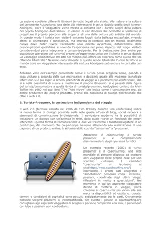 La sezione contiene differenti itinerari tematici legati alla storia, alla natura e la cultura
del continente Australiano: una delle più interessanti è senza dubbio quella degli itinerari
Aborigeni, dove il viaggiatore viene messo a contatto con i diversi luoghi della cultura
del popolo Aborigeno Australiano. Un elenco di vari itinerari che permette al visitatore di
progettare il proprio percorso alla scoperta di una delle culture più antiche del mondo.
In questo modo il turista non visiterà soltanto luoghi dalla bellezza mozzafiato, vivendo
attimi di disimpegno e conoscenza, ma entrerà in contatto con un mondo totalmente
nuovo dove poter vivere veramente una piccola avventura, distaccandosi dalle
preoccupazioni quotidiane e vivendo l’esperienza nel pieno rispetto del luogo visitato
considerandosi parte integrante e compartecipante. Per la destinazione (ma anche per
qualunque operatore del turismo) creare un’esperienza unica per il cliente è senza dubbio
un vantaggio competitivo: chi altri nel mondo può offrire un itinerario come quello che sta
offrendo l’Australia? Nessuno naturalmente e questo rende l’Australia l’unico territorio al
mondo dove un viaggiatore interessato alla cultura Aborigena può entrare in contatto con
essa.

Abbiamo visto nell’esempio precedente come il turista possa scegliere come, quando e
cosa visitare a seconda delle sue motivazioni e desideri; grazie alle moderne tecnologie
infatti non si è più legati a schemi predefiniti di viaggio o a pacchetti pre-confezionati, ma
si è nella possibilità di creare e modificare il proprio itinerario: si è passati dalla figura
del turista/consumatore a quella ibrida di turista/prosumer, neologismo coniato da Alvin
Toffler nel 1980 nel suo libro “The Third Wave” che indica come il consumatore ora, sia
anche produttore del proprio prodotto, grazie alla possibilità di dialogo bidirezionale che
offre il web 2.0.

B. Turista-Prosumer, la costruzione indipendente del viaggio

Il web 2.0 (termine coniato nel 2006 da Tim O’Reilly durante una conferenza) indica
la nuova forma di dialogo possibile nella rete grazie all’uso di blog, social network e
strumenti di comunicazione bi-direzionale. Il navigatore moderno ha la possibilità di
instaurare un dialogo con un’azienda in rete, dalla quale riceve un feedback dei propri
interventi. Questa forma di comunicazione a due vie trasforma il turista/navigatore in un
produttore, dal momento che co-partecipa assieme all’azienda alla realizzazione di una
pagina o di un prodotto online, trasformandolo cosi da “consumer” a “prosumer.

                                                 Attraverso il coachsurfing il turista
                                                 prosumer      si     è     completamente
                                                 disintermediato dagli operatori turistici

                                                  Un esempio recente (2003) di turisti
                                                  prosumer è il coachsurfing, una rete
                                                  mondiale di persone disposte ad ospitare
                                                  altri viaggiatori nelle proprie case per uno
                                                  scambio        culturale.     I     candidati
                                                  “coachsurfer”        si     iscrivono      al
                                                  sito(http://www.couchsurfing.org/)          ,
                                                  inseriscono i propri dati anagrafici e
                                                  “annotazioni” personali come: interessi,
                                                  passioni, coordinate degli ultimi viaggi,
                                                  riflessioni in merito a quest’ultimi”. Nel
                                                  momento in cui un aspirante viaggiatore
                                                  decide di mettersi in viaggio, potrà
                                                  chiedere al coachsurfer più vicino alla sua
                                                  meta la disponibilità ad ospitarlo: durata,
termini e condizioni di ospitalità sono pattuiti anticipatamente tra le parti. Ovviamente
possono sorgere problemi di incompatibilità, per questo i gestori di coachsurfing.org
consigliano agli aspiranti viaggiatori di scegliere persone compatibili con loro, o perlomeno
con idee e passioni non contrastanti.
 