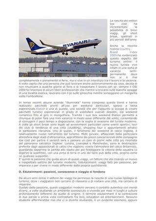 La nascita dei vettori
                                                                         low       cost     ha
                                                                         incrementato        la
                                                                         possibilità di brevi
                                                                         viaggi,    gli   short
                                                                         break, spalmati in
                                                                         più periodi dell'anno

                                                                         Anche la recente
                                                                         ricerca Country
                                                                         Brand            Index
                                                                         2009 ha evidenziato
                                                                         questo aspetto del
                                                                         turismo online: il
                                                                         nuovo turista vive
                                                                         infatti in una sorta di
                                                                         vacanza          semi-
                                                                         permanente        dove
                                                                         non      si   è    mai
completamente e pienamente in ferie, ma si vive in un interstizio tra il lavoro e la vacanza.
A volte capita che una persona che può lavorare anche autonomamente da casa, decida di
non rinunciare a qualche giorno di ferie e di trasportare il lavoro con sé: sempre il CBI
2009 fa l’esempio di alcuni liberi professionisti che mentre si trovano sulle bianche spiagge
di una località esotica, lavorano con il pc sulle ginocchia mentre sorseggiano un margarita
sotto l’ombrellone.

In tempi recenti alcune aziende “illuminate” hanno compreso questo trend e hanno
realizzato pacchetti pronti all’uso per weekend particolari, spesso a tema
esperenziale.Elation è una di queste, una società che per l’appunto si occupa di creare
pacchetti turistici esperenziali in grado di soddisfare svariati desideri, dal weekend
romantico fino al giro in mongolfiera. Tramite i suoi box weekend Elation permette a
chiunque di poter fare una mini vacanza in modo assai differente dal solito, consentendo
di coniugare il poco tempo a disposizione, con la voglia di evasione del turista moderno.
A volte gli short break sono legati ad avvenimenti particolari come eventi sportivi, tour
dei club di tendenza di una città (clubbing), shopping tour o appuntamenti artistici
di particolare rilevanza. Uno di questi, il fenomeno dei weekend di calcio Inglese, è
relativamente nuovo nell’ambito del turismo. Molti giovani, affascinati dalla particolare
atmosfera degli stadi d’oltremanica, approfittano dei prezzi concorrenziali delle compagnie
low cost per partire il venerdi sera e passare un paio di giorni nelle città più rinomate
del panorama calcistico Inglese: Londra, Liverpool e Manchester, sono le destinazioni
preferite dagli appassionati di calcio che vogliono vivere l’atmosfera del calcio Britannico,
guardando dapprima la partita allo stadio per poi festeggiare la vittoria della squadra (o
digerire la sconfitta), con una pinta di birra in uno dei tanti pub della città, proprio come
un qualsiasi supporter.
E’ quindi la passione che guida alcuni di questi viaggi, un fattore che sta creando un nuovo
e inaspettato settore del turismo moderno, l’edutainment: viaggi fatti per passione, per
imparare o per vivere in modo differente dalla propria quotidianità.

D. Edutainment: passioni, conoscenza e viaggio si fondono

Da alcuni anni ormai il settore dei viaggi ha permesso la nascita di una nuova tipologia di
turismo, dove i viaggiatori non cercano di rilassarsi o di visitare una città, ma cercano di
imparare.
Guidati dalla passione, questi viaggiatori moderni cercano il contatto autentico con mondi
diversi, a volte studiando un ambiente sconosciuto o vivendo per mesi in luoghi e culture
profondamente differenti da quelle di origine. Il termine edutainment è la contrazione
di due parole a prima vista contrastanti fra loro, education ed entertainment. Nessuno
studente affermerebbe mai che ci si diverte studiando, è un evidente ossimoro, eppure
 
