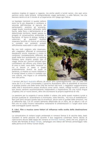 esistono migliaia di ragazzi e ragazze, ma anche adulti e turisti senior, che ogni anno
partono verso mete lontane intraprendendo viaggi particolari, a volte faticosi, ma che
lasciano dentro di sé il ricordo di un’esperienza che ripaga ogni fatica.

Le tipologie rientranti in questo settore
sono tra le più disparate e cambiano a
seconda dell’interesse di ognuno dei
partecipanti: esistono gli ecocamp,
viaggi studio incentrati sull’analisi della
fauna, della flora o dell’ambiente di un
determinato territorio, basati spesso su
progetti di conservazione ambientale o
faunistica. Al fianco di etologi, biologi o
veterinari,    gli    aspiranti      studiosi
imparano tecniche di ricerca ed entrano
in contatto con ambienti protetti
difficilmente osservabili in altri contesti.

Ma non tutti vogliono solo osservare,
altri viaggiatori affamati di conoscenza
desiderano anche imparare a vivere in
condizioni completamente differenti da
quelli della loro quotidianità. Le working
holidays sono proprio questo tipo di
viaggi. Anche qui i termini utilizzati sono
contrastanti ma offrono una chiara idea
di cosa si tratti: sono delle “vacanze” in
cui si lavora in paesi e luoghi
profondamente diversi da quelli di
partenza, si impara un nuovo mestiere e
al tempo stesso si entra in contatto con
una cultura, una lingua e un ambiente
mai visti prima.

I territori del Nord Australia offrono da alcuni anni quest’opportunità: con un visto che
varia da 6 a 12 mesi (rinnovabile) il governo Australiano offre la possibilità di lavorare
e studiare presso una delle tante città dei territori del nord. I viaggiatori soggiorneranno
nella città e lavoreranno presso strutture come ranch, resort, villaggi turistici; grazie al
loro lavoro saranno economicamente indipendenti e impareranno sia una nuova lingua
(Inglese) che un nuovo lavoro, oltre che accrescere la propria esperienza di vita.

La passione per la scoperta è senza dubbio il volano che porta questi moderni turisti a
provare qualcosa di straordinario e inconsueto, certo faticoso, ma ricco di soddisfazioni.
Non tutti però cercano questo tipo di avventure, alcuni sono sì guidati dalle emozioni, ma
di differente tipo. C’è chi rimane talmente affascinato da un libro, da un album o da un
film che ne vuole rivivere l’atmosfera visitandone le ambientazioni e i luoghi dove sono
stati sceneggiati questi racconti.

E. Libri, film e musica come fattori di influenza nella scelta della destinazione
turistica

La consuetudine di visitare luoghi ambientati in romanzi famosi è di vecchia data, basti
ricordare le tante persone che durante il loro soggiorno Londinese hanno deciso di
ripercorrere alcune delle tappe dei romanzi di Sherlock Holmes, tanto che ora, proprio di
fronte alla fermata di Baker Street, campeggia una statua del famoso personaggio nato
dalla penna di Sir Arthur Conan Doyle.
 