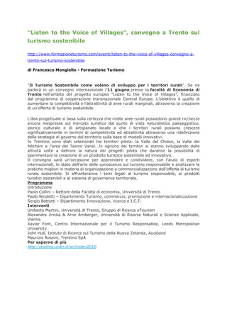 “Listen to the Voice of Villages”, convegno a Trento sul
turismo sostenibile

http://www.formazioneturismo.com/eventi/listen-to-the-voice-of-villages-convegno-a-
trento-sul-turismo-sostenibile

di Francesco Mongiello - Formazione Turismo



“Il Turismo Sostenibile come volano di sviluppo per i territori rurali”. Se ne
parlerà in un convegno internazionale l’11 giugno presso la facoltà di Economia di
Trento nell’ambito del progetto europeo “Listen to the Voice of Villages”, finanziato
dal programma di cooperazione transnazionale Central Europe. L’obiettivo è quello di
aumentare la competitività e l’attrattività di aree rurali marginali, attraverso la creazione
di un’offerta di turismo sostenibile.

L’dea progettuale si basa sulla certezza che molte aree rurali possiedono grandi ricchezze
ancora inespresse sul mercato turistico dal punto di vista naturalistico paesaggistico,
storico culturale e di artigianato locale e che i territori rurali possono crescere
significativamente in termini di competitività ed attrattività attraverso una ridefinizione
delle strategie di governo del territorio sulla base di modelli innovativi.
In Trentino sono stati selezionati tre territori pilota: la Valle del Chiese, la Valle dei
Mòcheni e l’area del Tesino Vanoi. In ognuno dei territori si stanno sviluppando delle
attività volte a definire la natura dei progetti pilota che daranno la possibilità di
sperimentare la creazione di un prodotto turistico sostenibile ed innovativo.
Il convegno sarà un’occasione per apprendere e condividere, con l’aiuto di esperti
internazionali, lo stato dell’arte delle conoscenze sul turismo responsabile e analizzare le
pratiche migliori in materia di organizzazione e commercializzazione dell’offerta di turismo
rurale sostenibile. Si affronteranno i temi legati al turismo responsabile, ai prodotti
turistici sostenibili e al sistema di governance territoriale.
Programma
Introduzione
Paolo Collini – Rettore della Facoltà di economia, Università di Trento
Paolo Nicoletti – Dipartimento Turismo, commercio, promozione e internazionalizzazione
Sergio Bettotti – Dipartimento Innovazione, ricerca e I.C.T.
Interventi
Umberto Martini, Università di Trento, Gruppo di Ricerca eTourism
Alexandra Jiricka & Arne Arnberger, Università di Risorse Naturali e Scienze Applicate,
Vienna
Xavier Font, Centro Internazionale per il Turismo Responsabile, Leeds Metropolitan
University
John Hull, Istituto di Ricerca sul Turismo della Nuova Zelanda, Auckland
Maurizio Rossini, Trentino SpA
Per saperne di più
http://events.unitn.it/en/listen2010
 