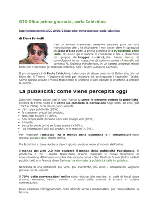 BTO Elba: prima giornata, parla Iabichino

http://elenafarinelli.it/2010/05/24/bto-elba-prima-giornata-parla-iabichino/

di Elena Farinelli

                          Con un tempo finalmente clemente (diciamo pure un sole
                          meraviglioso che ci fa dispiacere il non poter stare in spiaggia)
                          all’Isola d’Elba parte la prima giornata di BTO edizione delle
                          isole. Ho avuto già il piacere di conoscere e fare 2 chiacchere
                          col gruppo dei blogger turistici, che hanno deciso di
                          coinvolgermi in un magazine di turismo online (Antonello sei
                          contento?). Siamo a Portoferraio, in un centro congressi molto
bello con vista mare (e scalinata infame). Apre i lavori Giancarlo Carniani.

Il primo speech è di Paolo Iabichino, talentuoso direttore creativo di Ogilvy che cita un
titolo del Il Tirreno -”Lezione di web per imparare ad acchiappare i vacanzieri” (sob).
Come spesso accade i media tradizionali o ignorano il web oppure si divertono a cercare
la notizia…


La pubblicità: come viene percepita oggi
 Iabichino mostra alcuni dati di una ricerca su come le persone vedono la pubblicità
 (ricerca di Enrico Finzi) e di come sia cambiata la percezione negli ultimi 10 anni (dal
 1997 al 2008). Ecco alcuni punti salienti:
• c’è troppa pubblicità (93%),
• fa crescere i prezzi dei prodotti,
• crea falsi bisogni (+10%),
• non rappresenta persone vere con bisogni veri (80%),
• è brutta,
• tratta la gente come se fosse scema (+20%),
• da informazioni utili sui prodotti e le marche (-13%).
•
 Per mostrare il distacco fra il mondo della pubblicità e i consumatori Paolo
 mostra questo video, molto carino.

Ma Iabichino ci tiene anche a dare il giusto spazio e ruolo al mondo dell’online.

Il mondo del web 2.0 non scalzerà il mondo della pubblicità tradizionale. Il
problema è che i media tradizionali devono imparare le nuove dinamiche di
comunicazione. Altrimenti si rischia che succeda come a San Paolo in Brasile (tolti i cartelli
pubblicitari) o in Francia dove Sarkozy ha eliminato la pubblicità dalla tv pubblica.

Necessità di una pubblicità più vera, più divertente, più utile. I consumatori vogliono
parlare con le aziende.

Il 70% delle conversazioni online sono relative alle marche: si parla di hotel dove
andare, ristoranti, vestiti, cellulari… il ruolo delle aziende è entrare in queste
conversazioni.

Deve cambiare l’atteggiamento delle aziende verso i consumatori, per riconquistarne la
fiducia.
 