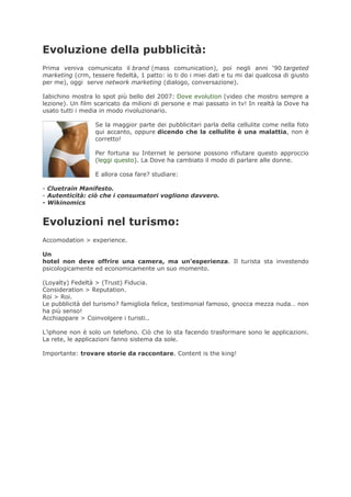 Evoluzione della pubblicità:
Prima veniva comunicato il brand (mass comunication), poi negli anni ‘90 targeted
marketing (crm, tessere fedeltà, 1 patto: io ti do i miei dati e tu mi dai qualcosa di giusto
per me), oggi serve network marketing (dialogo, conversazione).

Iabichino mostra lo spot più bello del 2007: Dove evolution (video che mostro sempre a
lezione). Un film scaricato da milioni di persone e mai passato in tv! In realtà la Dove ha
usato tutti i media in modo rivoluzionario.

                  Se la maggior parte dei pubblicitari parla della cellulite come nella foto
                  qui accanto, oppure dicendo che la cellulite è una malattia, non è
                  corretto!

                  Per fortuna su Internet le persone possono rifiutare questo approccio
                  (leggi questo). La Dove ha cambiato il modo di parlare alle donne.

                  E allora cosa fare? studiare:

- Cluetrain Manifesto.
- Autenticità: ciò che i consumatori vogliono davvero.
- Wikinomics


Evoluzioni nel turismo:
Accomodation > experience.

Un
hotel non deve offrire una camera, ma un’esperienza. Il turista sta investendo
psicologicamente ed economicamente un suo momento.

(Loyalty) Fedeltà > (Trust) Fiducia.
Consideration > Reputation.
Roi > Roi.
Le pubblicità del turismo? famigliola felice, testimonial famoso, gnocca mezza nuda… non
ha più senso!
Acchiappare > Coinvolgere i turisti..

L’iphone non è solo un telefono. Ciò che lo sta facendo trasformare sono le applicazioni.
La rete, le applicazioni fanno sistema da sole.

Importante: trovare storie da raccontare. Content is the king!
 