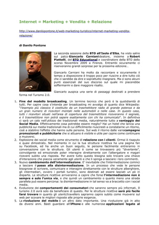 Internet = Marketing + Vendita + Relazione

   http://www.danilopontone.it/web-marketing-turistico/internet-marketing-vendita-
   relazione/


   di Danilo Pontone

                              La seconda sessione della BTO all’Isola d’Elba, ha visto salire
                              sul palco Giancarlo Carnianiideatore, insieme a Robert
                              Piattelli, del BTO Educational e coordinatore della BTO dello
                              scorso Novembre 2009 a Firenze. Entrambi sicuramente ci
                              riserveranno grandi sorprese per la prossima edizione…

                              Giancarlo Carniani ha molto da raccontare e sicuramente il
                              tempo a disposizione è troppo poco per riuscire a dire tutto ciò
                              che ci sarebbe da dire e soprattutto insegnare. Ma ci sono alcuni
                              punti essenziali del suo discorso sul quale mi piacerebbe
                              soffermarmi e dare maggiore risalto.

                              Giancarlo auspica una serie di passaggi destinati a prendere
   forma nel Turismo 2.0.

1. Fine del modello broadcasting. Un termine tecnico che però è la quotidianità di
   tutti. Per capire cosa s’intenda per broadcasting mi avvalgo di quanto dice Wikipedia:
   “l’esempio più classico è costituito da un trasmettitore radio di grande potenza e da
   un gran numero di ricevitori montati nelle automobili o nelle case. In questo caso,
   tutti i ricevitori situati nell’area di copertura del trasmettitore riceveranno il segnale,
   e il trasmettitore non potrà sapere esattamente con chi ha comunicato“. In definitiva
   ci sarà un calo nell’utilizzo dei tradizionali media, naturalmente tutto a vantaggio dei
   Social Media. Effettivamente cosa potrebbe essere meglio? Hai un hotel che lancia una
   pubblicità sui media tradizionali ma di cui difficilmente riusciresti a constatarne un ritorno,
   cioè a stabilire l’effetto che hanno sulle persone. Sul web il ritorno dalle variecampagne
   promozionali e pubblicitarie che si attuano è visibile e utile per capire come continuare
   a muoversi.
2. Esplosione dei social media come strumento di relazione con i clienti. Ormai è risaputo
   e quasi dimostrato. Nel momento in cui la tua struttura ricettiva ha una pagina fan
   su Facebook, ed ha anche un buon seguito, le persone facilmente entreranno in
   conversazione con la struttura. Gli utenti è come se trovassero più “divertente”,
   coinvolgente ed emozionale poter interagire direttamente con l’albergatore e magari
   ricevere subito una risposta. Per avere tutto questo bisogna solo trovare una chiave
   d’interazione che piaccia veramente agli utenti e che li spinga a lasciare i loro commenti.
3. Nuovo cambiamento dell’intermediazione. E’ inevitabile che l’intermediazione cominci
   a lasciare il passo alla disintermediazione. In un processo che vede le persone
   bisognose di scrivere, comunicare e interagire direttamente con le strutture alberghiere,
   gli intermediari, ovvero i portali turistici, sono destinati ad essere lasciati un pò in
   disparte. Le strutture ricettive arriveranno a capire che forse l’intermediazione non è
   sempre e solo l’unica via, e che quindi un cambiamento o quanto meno una strada
   parallela può essere percorsa: la disintermediazione in tal senso va a braccetto con i social
   media.
4. Evoluzione dei comportamenti dei consumatori che saranno sempre più informati. Il
   turismo 2.0 avrà solo da beneficiare di questo. Per le strutture ricettive sarà più facile
   farsi trovare in quanto gli utenti/travellers sapranno capire subito come muoversi sul
   web per scovare le migliori risposte alle proprie esigenze.
5. La rivoluzione del mobile è un altro dato importante. Una rivoluzione già in atto
   da diversi anni. Basti guardare all’iPhone e alle numerose applicazioni legate al
 