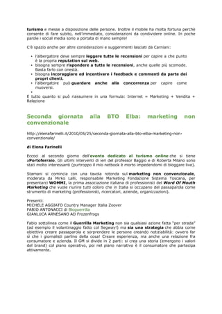 turismo e messe a disposizione delle persone. Inoltre il mobile ha molta fortuna perchè
consente di fare subito, nell’immediato, considerazioni da condividere online. In poche
parole i social media sono a portata di mano sempre!

C’è spazio anche per altre considerazioni e suggerimenti lasciati da Carniani:

  ▪ l’albergatore deve sempre leggere tutte le recensioni per capire a che punto
    è la propria reputation sul web.
  ▪ bisogna sempre rispondere a tutte le recensioni, anche quelle più scomode.
    Basta farlo con onestà.
  ▪ bisogna incoraggiare ed incentivare i feedback e commenti da parte dei
    propri clienti.
  ▪ l’albergatore può guardare anche alla concorrenza per capire come
    muoversi.
  ▪
E tutto quanto si può riassumere in una formula: Internet = Marketing + Vendita +
Relazione



Seconda giornata                  alla     BTO       Elba:       marketing          non
convenzionale
http://elenafarinelli.it/2010/05/25/seconda-giornata-alla-bto-elba-marketing-non-
convenzionale/

di Elena Farinelli

Eccoci al secondo giorno dell’evento dedicato al turismo online che si tiene
aPortoferraio. Gli ultimi interventi di ieri del professor Baggio e di Roberta Milano sono
stati molto interessanti (purtroppo il mio netbook è morto impedendomi di bloggare live).

Stamani si comincia con una tavola rotonda sul marketing non convenzionale,
moderata da Mirko Lalli, responsabile Marketing Fondazione Sistema Toscana, per
presentarci WOMMI, la prima associazione italiana di professionisti del Word Of Mouth
Marketing che vuole riunire tutti coloro che in Italia si occupano del passaparola come
strumento di marketing (professionisti, ricercatori, aziende, organizzazioni).

Presenti:
MICHELE AGGIATO Country Manager Italia Zoover
FABIO ANTONACCI di Bloguerrilla
GIANLUCA ARNESANO AD Frozenfrogs

Fabio sottolinea come il Guerrilla Marketing non sia qualsiasi azione fatta “per strada”
(ad esempio il volantinaggio fatto col Segway!) ma sia una strategia che abbia come
obiettivo creare passaparola e sorprendere le persone creando notiziabilità: ovvero far
sì che i giornalisti parlino della cosa! Creare esperienza, ma anche una relazione fra
consumatore e azienda. Il GM si divide in 2 parti: si crea una storia (emergono i valori
del brand) col piano operativo, poi nel piano narrativo è il consumatore che partecipa
attivamente.
 