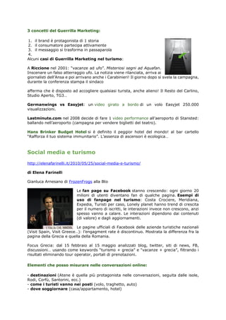 3 concetti del Guerrilla Marketing:

1. il brand è protagonista di 1 storia
2. il consumatore partecipa attivamente
3. il messaggio si trasforma in passaparola
4.
Alcuni casi di Guerrilla Marketing nel turismo:

A Riccione nel 2001: “vacanze ad ufo”. Misteriosi segni ad Aquafan.
Inscenare un falso atterraggio ufo. La notizia viene rilanciata, arriva ai
giornalisti dell’Ansa e poi arrivano anche i Carabinieri! Il giorno dopo si svela la campagna,
durante la conferenza stampa il sindaco

afferma che è disposto ad accogliere qualsiasi turista, anche alieno! Il Resto del Carlino,
Studio Aperto, TG3…

Germanwings vs Easyjet: un video girato a bordo di un volo Easyjet 250.000
visualizzazioni.

Lastminute.com nel 2008 decide di fare 1 video performance all’aeroporto di Stansted:
ballando nell’aeroporto (campagna per vendere biglietti del teatro).

Hans Brinker Budget Hotel si è definito il peggior hotel del mondo! al bar cartello
“Rafforza il tuo sistema immunitario”. L’assenza di ascensori è ecologica…



Social media e turismo
http://elenafarinelli.it/2010/05/25/social-media-e-turismo/

di Elena Farinelli

Gianluca Arnesano di FrozenFrogs alla Bto

                           Le fan page su Facebook stanno crescendo: ogni giorno 20
                           milioni di utenti diventano fan di qualche pagina. Esempi di
                           uso di fanpage nel turismo: Costa Crociere, Meridiana,
                           Expedia, Turisti per caso, Lonely planet hanno trend di crescita
                           per il numero di iscritti, le interazioni invece non crescono, anzi
                           spesso vanno a calare. Le interazioni dipendono dai contenuti
                           (di valore) e dagli aggiornamenti.

                           Le pagine ufficiali di Facebook delle aziende turistiche nazionali
(Visit Spain, Visit Greece…): l’engagment rate è discontinuo. Mostrata la differenza fra la
pagina della Grecia e quella della Romania.

Focus Grecia: dal 15 febbraio al 15 maggio analizzati blog, twitter, siti di news, FB,
discussioni… usando come keywords “turismo + grecia” e “vacanze + grecia”, filtrando i
risultati eliminando tour operator, portali di prenotazioni.

Elementi che posso misurare nelle conversazioni online:

- destinazioni (Atene è quella più protagonista nelle conversazioni, seguita dalle isole,
Rodi, Corfù, Santorini, ecc.)
- come i turisti vanno nei posti (volo, traghetto, auto)
- dove soggiornare (casa/appartamento, hotel)
 