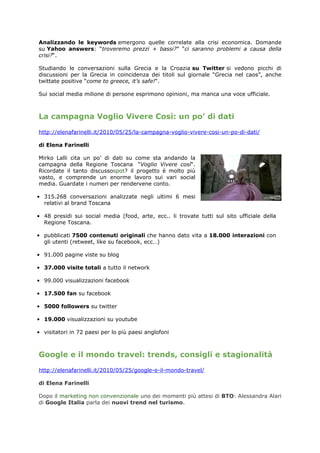 Analizzando le keywords emergono quelle correlate alla crisi economica. Domande
su Yahoo answers: “troveremo prezzi + bassi?” “ci saranno problemi a causa della
crisi?“.

Studiando le conversazioni sulla Grecia e la Croazia su Twitter si vedono picchi di
discussioni per la Grecia in coincidenza dei titoli sul giornale “Grecia nel caos”, anche
twittate positive “come to greece, it’s safe!“.

Sui social media milione di persone esprimono opinioni, ma manca una voce ufficiale.



La campagna Voglio Vivere Così: un po’ di dati
http://elenafarinelli.it/2010/05/25/la-campagna-voglio-vivere-cosi-un-po-di-dati/

di Elena Farinelli

Mirko Lalli cita un po’ di dati su come sta andando la
campagna della Regione Toscana “Voglio Vivere così“.
Ricordate il tanto discussospot? il progetto è molto più
vasto, e comprende un enorme lavoro sui vari social
media. Guardate i numeri per rendervene conto.

• 315.268 conversazioni analizzate negli ultimi 6 mesi
  relativi al brand Toscana

• 48 presidi sui social media (food, arte, ecc.. li trovate tutti sul sito ufficiale della
  Regione Toscana.

• pubblicati 7500 contenuti originali che hanno dato vita a 18.000 interazioni con
  gli utenti (retweet, like su facebook, ecc…)

• 91.000 pagine viste su blog

• 37.000 visite totali a tutto il network

• 99.000 visualizzazioni facebook

• 17.500 fan su facebook

• 5000 followers su twitter

• 19.000 visualizzazioni su youtube

• visitatori in 72 paesi per lo più paesi anglofoni



Google e il mondo travel: trends, consigli e stagionalità
http://elenafarinelli.it/2010/05/25/google-e-il-mondo-travel/

di Elena Farinelli

Dopo il marketing non convenzionale uno dei momenti più attesi di BTO: Alessandra Alari
di Google Italia parla dei nuovi trend nel turismo.
 