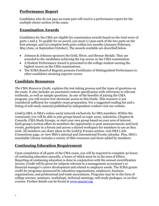 Performance Report
Candidates who do not pass an exam part will receive a performance report for the
multiple choice section of the exam.

Examination Awards
Candidates for the CMA are eligible for examination awards based on the total score of
parts 1 and 2. To qualify for an award, you must (1) pass each of the two parts on the
first attempt, and (2) complete both parts within two months (January/February,
May/June, or September/October). The awards available are described below.
Johnson & Johnson sponsors the Gold, Silver, and Bronze Medals. They are
awarded to the candidates achieving the top scores on the CMA examination.
A Student Performance Award is presented to the college student earning the
highest scores on the CMA examinations.
The ICMA Board of Regents presents Certificates of Distinguished Performance to
other candidates attaining superior scores.

Candidate Resources
The CMA Resource Guide, explains the test-taking process and the types of questions on
the exam. It also includes an annotated content specification with references to relevant
textbooks, as well as sample questions. As one of the benefits of joining the CMA
program, you will receive free electronic access to this Guide. This resource is not
considered sufficient for complete exam preparation. For a suggested reading list and a
listing of self-study material published by independent vendors visit our website.
LinkUp IMA, is IMA’s online social network exclusively for IMA members. Within the
community you will be able to join groups based on topic areas, industries, Chapters &
Councils, CMA Study Groups, or start your own group based on your area of interest.
Each group’s section offers its members the opportunity to post announcements and local
events, participate in a forum and access a shared workspace for members to use as they
wish. All members can share ideas in the LinkUp Forums section, visit IMA’s Job
Connections page, or view IMA’s national and international Events calendar. Plus, IMA’s
searchable Library includes a variety of IMA resources and those added by members.

Continuing Education Requirement
Upon completion of all parts of the CMA exam, you will be required to complete 30 hours
of continuing education annually, 2 hours of which must be in the area of Ethics.
Reporting of continuing education is done in conjunction with the annual recertification
invoice. Credit will be given for subjects relevant to a management accountant’s or
financial manager’s career development and related to employer needs. The ICMA grants
credit for programs sponsored by education organizations, employers, business
organizations, and professional and trade associations. Programs may be in the form of
college courses, seminars, workshops, technical meetings, self-study packages, or on-line
courses. Further details can be found at www.imanet.org.

9

 