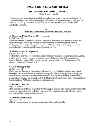 CMA CURRICULUM AND FORMAT
CONTENT SPECIFICATION OVERVIEW
(Effective May 1, 2010)
The percentages below show the relative weight range given to each topic in each part.
The level designations indicate the depth and breadth of topic coverage in each part. A
detailed content specification outline can be downloaded from our website in the
certification section.
Part 1
Financial Planning, Performance and Control
A. Planning, Budgeting and Forecasting
(30%) (Level C)
Planning process; budgeting concepts; annual profit plans and supporting schedules;
types of budgets, including activity-based budgeting, project budgeting, flexible
budgeting; top-level planning and analysis; and forecasting, including quantitative
methods such regression analysis and learning curves.
B. Performance Management
(25%) (Level C)
Factors to be analyzed for control and performance evaluation including revenues, costs,
profits, and investment in assets; variance analysis based on flexible budgets and
standard costs; responsibility accounting for revenue, cost, contribution and profit
centers; and balanced scorecard.
C. Cost Management
(25%) (Level C)
Cost concepts, flows and terminology; alternative cost objectives; cost measurement
concepts; cost accumulation systems including job order costing, process costing, and
activity-based costing; overhead cost allocation; operational efficiency and business
process performance topics such as JIT, MRP, theory of constraints, value chain analysis,
benchmarking, ABM, and continuous improvement.
D. Internal Controls
(15%) (Level C)
Risk assessment; internal control environment, procedures, and standards; responsibility
and authority for internal auditing; types of audits; and assessing the adequacy of the
accounting information system controls.
E. Professional Ethics
(5%) (Level C)
Ethical considerations for management accounting professionals

10

 