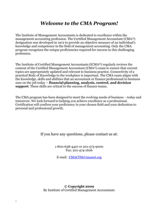 Welcome to the CMA Program!
The Institute of Management Accountants is dedicated to excellence within the
management accounting profession. The Certified Management Accountant (CMA®)
designation was developed in 1972 to provide an objective measure of an individual’s
knowledge and competence in the field of management accounting. Only the CMA
program recognizes the unique proficiencies required for success in this challenging
profession.
The Institute of Certified Management Accountants (ICMA®) regularly reviews the
content of the Certified Management Accountant (CMA®) exam to ensure that current
topics are appropriately updated and relevant to business practice. Connectivity of a
practical Body of Knowledge to the workplace is important. The CMA exam aligns with
the knowledge, skills and abilities that an accountant or finance professional in business
uses on the job today – financial planning, analysis, control, and decision
support. These skills are critical to the success of finance teams.
The CMA program has been designed to meet the evolving needs of business – today and
tomorrow. We look forward to helping you achieve excellence as a professional.
Certification will confirm your proficiency in your chosen field and your dedication to
personal and professional growth.

If you have any questions, please contact us at:
1-800-638-4427 or 201-573-9000
Fax: 201-474-1606
E-mail: CMACFM@imanet.org

© Copyright 2009
By Institute of Certified Management Accountants

1

 
