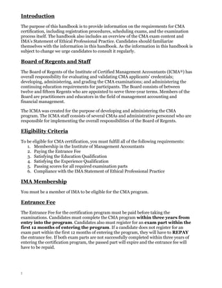 Introduction
The purpose of this handbook is to provide information on the requirements for CMA
certification, including registration procedures, scheduling exams, and the examination
process itself. The handbook also includes an overview of the CMA exam content and
IMA’s Statement of Ethical Professional Practice. Candidates should familiarize
themselves with the information in this handbook. As the information in this handbook is
subject to change we urge candidates to consult it regularly.

Board of Regents and Staff
The Board of Regents of the Institute of Certified Management Accountants (ICMA®) has
overall responsibility for evaluating and validating CMA applicants’ credentials;
developing, administering, and grading the CMA examinations; and administering the
continuing education requirements for participants. The Board consists of between
twelve and fifteen Regents who are appointed to serve three-year terms. Members of the
Board are practitioners and educators in the field of management accounting and
financial management.
The ICMA was created for the purpose of developing and administering the CMA
program. The ICMA staff consists of several CMAs and administrative personnel who are
responsible for implementing the overall responsibilities of the Board of Regents.

Eligibility Criteria
To be eligible for CMA certification, you must fulfill all of the following requirements:
1. Membership in the Institute of Management Accountants
2. Paying the Entrance Fee
3. Satisfying the Education Qualification
4. Satisfying the Experience Qualification
5. Passing scores for all required examination parts
6. Compliance with the IMA Statement of Ethical Professional Practice

IMA Membership
You must be a member of IMA to be eligible for the CMA program.

Entrance Fee
The Entrance Fee for the certification program must be paid before taking the
examinations. Candidates must complete the CMA program within three years from
entry into the program. Candidates also must register for an exam part within the
first 12 months of entering the program. If a candidate does not register for an
exam part within the first 12 months of entering the program, they will have to REPAY
the entrance fee. If both exam parts are not successfully completed within three years of
entering the certification program, the passed part will expire and the entrance fee will
have to be repaid.

2

 