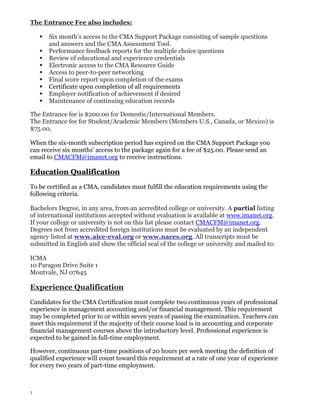 The Entrance Fee also includes:










Six month’s access to the CMA Support Package consisting of sample questions
and answers and the CMA Assessment Tool.
Performance feedback reports for the multiple choice questions
Review of educational and experience credentials
Electronic access to the CMA Resource Guide
Access to peer-to-peer networking
Final score report upon completion of the exams
Certificate upon completion of all requirements
Employer notification of achievement if desired
Maintenance of continuing education records

The Entrance fee is $200.00 for Domestic/International Members.
The Entrance fee for Student/Academic Members (Members U.S., Canada, or Mexico) is
$75.00.
When the six-month subscription period has expired on the CMA Support Package you
can receive six months’ access to the package again for a fee of $25.00. Please send an
email to CMACFM@imanet.org to receive instructions.

Education Qualification
To be certified as a CMA, candidates must fulfill the education requirements using the
following criteria.
Bachelors Degree, in any area, from an accredited college or university. A partial listing
of international institutions accepted without evaluation is available at www.imanet.org.
If your college or university is not on this list please contact CMACFM@imanet.org.
Degrees not from accredited foreign institutions must be evaluated by an independent
agency listed at www.aice-eval.org or www.naces.org. All transcripts must be
submitted in English and show the official seal of the college or university and mailed to:
ICMA
10 Paragon Drive Suite 1
Montvale, NJ 07645

Experience Qualification
Candidates for the CMA Certification must complete two continuous years of professional
experience in management accounting and/or financial management. This requirement
may be completed prior to or within seven years of passing the examination. Teachers can
meet this requirement if the majority of their course load is in accounting and corporate
financial management courses above the introductory level. Professional experience is
expected to be gained in full-time employment.
However, continuous part-time positions of 20 hours per week meeting the definition of
qualified experience will count toward this requirement at a rate of one year of experience
for every two years of part-time employment.

3

 