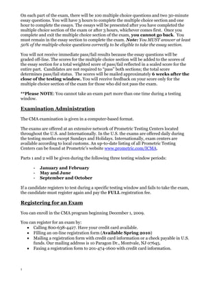 On each part of the exam, there will be 100 multiple choice questions and two 30-minute
essay questions. You will have 3 hours to complete the multiple choice section and one
hour to complete the essays. The essays will be presented after you have completed the
multiple choice section of the exam or after 3 hours, whichever comes first. Once you
complete and exit the multiple choice section of the exam, you cannot go back. You
must remain in the essay section to complete the exam. Note: You MUST answer at least
50% of the multiple-choice questions correctly to be eligible to take the essay section.
You will not receive immediate pass/fail results because the essay questions will be
graded off-line. The scores for the multiple choice section will be added to the scores of
the essay section for a total weighted score of pass/fail reflected in a scaled score for the
entire part. Candidates are not required to “pass” both sections; the total score
determines pass/fail status. The scores will be mailed approximately 6 weeks after the
close of the testing window. You will receive feedback on your score only for the
multiple choice section of the exam for those who did not pass the exam.
**Please NOTE: You cannot take an exam part more than one time during a testing
window.

Examination Administration
The CMA examination is given in a computer-based format.
The exams are offered at an extensive network of Prometric Testing Centers located
throughout the U.S. and Internationally. In the U.S. the exams are offered daily during
the testing months except Sundays and Holidays. Internationally, exam centers are
available according to local customs. An up-to-date listing of all Prometric Testing
Centers can be found at Prometric’s website www.prometric.com/ICMA.
Parts 1 and 2 will be given during the following three testing window periods:
-

January and February
May and June
September and October

If a candidate registers to test during a specific testing window and fails to take the exam,
the candidate must register again and pay the FULL registration fee.

Registering for an Exam
You can enroll in the CMA program beginning December 1, 2009.
You can register for an exam by:
Calling 800-638-4427. Have your credit card available.
Filling an on-line registration form (Available Spring 2010)
Mailing a registration form with credit card information or a check payable in U.S.
funds. Our mailing address is 10 Paragon Dr., Montvale, NJ 07645.
Faxing a registration form to 201-474-1600 with credit card information.

5

 