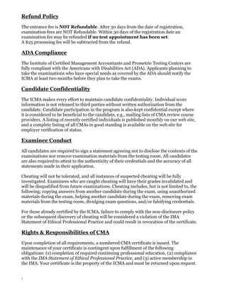Refund Policy
The entrance fee is NOT Refundable. After 30 days from the date of registration,
examination fees are NOT Refundable. Within 30 days of the registration date an
examination fee may be refunded if no test appointment has been set.
A $25 processing fee will be subtracted from the refund.

ADA Compliance
The Institute of Certified Management Accountants and Prometric Testing Centers are
fully compliant with the Americans with Disabilities Act (ADA). Applicants planning to
take the examinations who have special needs as covered by the ADA should notify the
ICMA at least two months before they plan to take the exams.

Candidate Confidentiality
The ICMA makes every effort to maintain candidate confidentiality. Individual score
information is not released to third parties without written authorization from the
candidate. Candidate participation in the program is also kept confidential except where
it is considered to be beneficial to the candidate, e.g., mailing lists of CMA review course
providers. A listing of recently certified individuals is published monthly on our web site,
and a complete listing of all CMAs in good standing is available on the web site for
employer verification of status.

Examinee Conduct
All candidates are required to sign a statement agreeing not to disclose the contents of the
examinations nor remove examination materials from the testing room. All candidates
are also required to attest to the authenticity of their credentials and the accuracy of all
statements made in their application.
Cheating will not be tolerated, and all instances of suspected cheating will be fully
investigated. Examinees who are caught cheating will have their grades invalidated and
will be disqualified from future examinations. Cheating includes, but is not limited to, the
following; copying answers from another candidate during the exam, using unauthorized
materials during the exam, helping another candidate during the exam, removing exam
materials from the testing room, divulging exam questions, and/or falsifying credentials.
For those already certified by the ICMA, failure to comply with the non-disclosure policy
or the subsequent discovery of cheating will be considered a violation of the IMA
Statement of Ethical Professional Practice and could result in revocation of the certificate.

Rights & Responsibilities of CMA
Upon completion of all requirements, a numbered CMA certificate is issued. The
maintenance of your certificate is contingent upon fulfillment of the following
obligations: (1) completion of required continuing professional education, (2) compliance
with the IMA Statement of Ethical Professional Practice, and (3) active membership in
the IMA. Your certificate is the property of the ICMA and must be returned upon request.

7

 