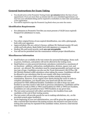 General Instructions for Exam Taking
You should arrive at the Prometric Testing Center 30 minutes before the time of your
appointment. If you are more than 15 minutes late for your scheduled appointment, you
may lose your scheduled sitting and be required to reschedule at a later date and purchase
a new registration.
You will be required to sign the Prometric Log Book when you enter the center.

Identification Requirements
For admission to Prometric Test Site you must present a VALID (non-expired)
Passport for admittance to exam,
OR
Two other original forms of non-expired identification, one with a photograph,
both with your signature.
Approved photo IDs are a driver's license, military ID, National country ID card,
credit card with photo, Bank Debit Card with signature or company ID.
Student IDs and social security cards are not acceptable.
You will not be permitted into the examination without proper identification.
Miscellaneous Information
Small lockers are available at the test centers for personal belongings. Items such
as purses, briefcases, and jackets will not be allowed in the testing room.
Small battery or solar powered electronic calculators restricted to a maximum of
six functions - addition, subtraction, multiplication, division, square root, and
percent - are allowed. The calculator must be nonprogrammable and must not use
any type of tape. Candidates can also use the Texas Instrument’s BA II Plus, OR
the Hewlett-Packard 10BII calculators when taking the exams. Candidates will not
be allowed to use calculators that do not comply with these restrictions.
Candidates will receive ONE scratch paper booklet initially during their
examination. However, if you require more sheets during the exam in order to
complete calculations, you should raise your hand and ask the test center
personnel for ONE additional booklet. Candidates are able to keep one used
booklet in case they need to refer back to previous calculations. Candidates will be
permitted to trade in ONE or TWO used booklets for ONE or TWO new booklets.
Candidates are only permitted to have TWO booklets at any given time.
The test center personnel will collect and destroy ALL booklets from each
candidate at the end of their testing session.
The test center will provide pencils for use in making calculations, etc., on the
provided scratch paper booklet(s).
At the beginning of your test administration, you will be given the opportunity to
take a tutorial that introduces the testing screens; the tutorial is not part of your
testing time and may be repeated if the candidate wishes, however, total tutorial
time is limited.

8

 