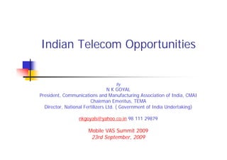 Indian Telecom Opportunities


                                   By
                                 N K GOYAL
President, Communications and Manufacturing Association of India, CMAI
                        Chairman Emeritus, TEMA
  Director, National Fertilizers Ltd. ( Government of India Undertaking)

                 nkgoyals@yahoo.co.in 98 111 29879

                      Mobile VAS Summit 2009
                       23rd September, 2009
 