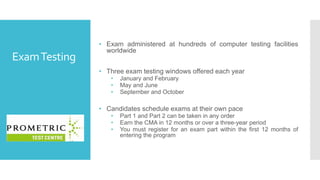 ExamTesting
• Exam administered at hundreds of computer testing facilities
worldwide
• Three exam testing windows offered each year
• January and February
• May and June
• September and October
• Candidates schedule exams at their own pace
• Part 1 and Part 2 can be taken in any order
• Earn the CMA in 12 months or over a three-year period
• You must register for an exam part within the first 12 months of
entering the program
 