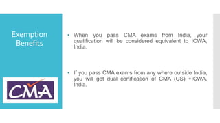 Exemption
Benefits
• When you pass CMA exams from India, your
qualification will be considered equivalent to ICWA,
India.
• If you pass CMA exams from any where outside India,
you will get dual certification of CMA (US) +ICWA,
India.
 