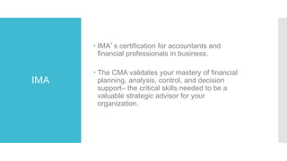 IMA
 IMA’s certification for accountants and
financial professionals in business.
 The CMA validates your mastery of financial
planning, analysis, control, and decision
support– the critical skills needed to be a
valuable strategic advisor for your
organization.
 