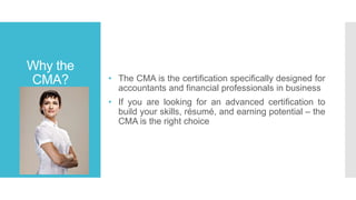 Why the
CMA? • The CMA is the certification specifically designed for
accountants and financial professionals in business
• If you are looking for an advanced certification to
build your skills, résumé, and earning potential – the
CMA is the right choice
 