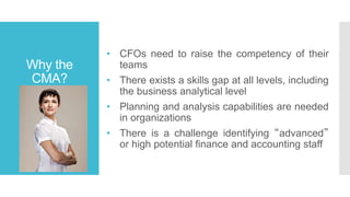 Why the
CMA?
• CFOs need to raise the competency of their
teams
• There exists a skills gap at all levels, including
the business analytical level
• Planning and analysis capabilities are needed
in organizations
• There is a challenge identifying “advanced”
or high potential finance and accounting staff
 