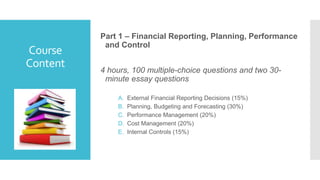 Course
Content
Part 1 – Financial Reporting, Planning, Performance
and Control
4 hours, 100 multiple-choice questions and two 30-
minute essay questions
A. External Financial Reporting Decisions (15%)
B. Planning, Budgeting and Forecasting (30%)
C. Performance Management (20%)
D. Cost Management (20%)
E. Internal Controls (15%)
 