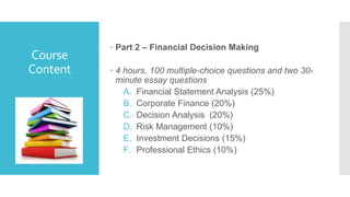 Course
Content
 Part 2 – Financial Decision Making
 4 hours, 100 multiple-choice questions and two 30-
minute essay questions
A. Financial Statement Analysis (25%)
B. Corporate Finance (20%)
C. Decision Analysis (20%)
D. Risk Management (10%)
E. Investment Decisions (15%)
F. Professional Ethics (10%)
 