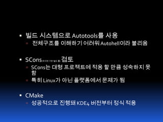 빌드 시스템으로 Autotools를 사용전체구조를 이해하기 어려워 Autohell이라 불리움SCons(파이썬 기반 빌드 툴) 검토SCons는 대형 프로젝트에 적용 할 만큼 성숙하지 못함특히 Linux가 아닌 플랫폼에서 문제가 됨CMake성공적으로 진행돼 KDE4 버전부터 정식 적용
