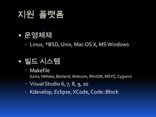 지원 플랫폼운영체제Linux, *BSD, Unix, Mac OS X, MS Windows빌드 시스템Makefile(Unix, NMake, Borland, Watcom, MinGW, MSYS, Cygwin) Visual Studio 6, 7, 8, 9, 10Kdevelop, Eclipse, XCode, Code::Block