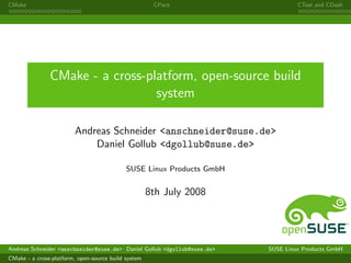 CMake                                                 CPack                        CTest and CDash




               CMake - a cross-platform, open-source build
                                 system

                        Andreas Schneider <anschneider@suse.de>
                            Daniel Gollub <dgollub@suse.de>

                                            SUSE Linux Products GmbH


                                                     8th July 2008




Andreas Schneider <anschneider@suse.de> Daniel Gollub <dgollub@suse.de>   SUSE Linux Products GmbH
CMake - a cross-platform, open-source build system
 