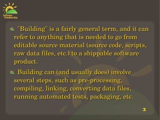 3
    "Building" is a fairly general term, and it can "Building" is a fairly general term, and it can 
refer to anything that is needed to go from refer to anything that is needed to go from 
editable source material (source code, scripts, editable source material (source code, scripts, 
raw data files, etc.) to a shippable software raw data files, etc.) to a shippable software 
product. product. 
    Building can (and usually does) involve Building can (and usually does) involve 
several steps, such as pre­processing, several steps, such as pre­processing, 
compiling, linking, converting data files, compiling, linking, converting data files, 
running automated tests, packaging, etc.running automated tests, packaging, etc.
 