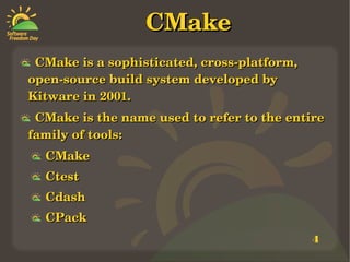 4
CMakeCMake
    CMake is a sophisticated, cross­platform, CMake is a sophisticated, cross­platform, 
open­source build system developed by open­source build system developed by 
Kitware in 2001. Kitware in 2001. 
    CMake is the name used to refer to the entire CMake is the name used to refer to the entire 
family of tools: family of tools: 
    CMake CMake 
    CtestCtest
    CdashCdash
    CPack CPack 
 