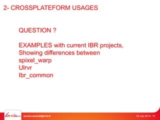 2- CROSSPLATEFORM USAGES 
QUESTION ? 
EXAMPLES with current IBR projects, 
Showing differences between 
spixel_warp 
Ulrvr 
Ibr_common 
jerome.esnault@inria.fr 02 July 2014 - 10 
 