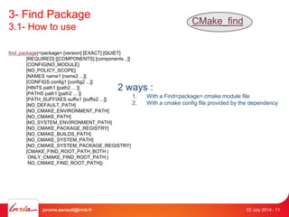 3- Find Package 
3.1- How to use 
CMake_find 
find_package(<package> [version] [EXACT] [QUIET] 
[REQUIRED] [[COMPONENTS] [components...]] 
[CONFIG|NO_MODULE] 
[NO_POLICY_SCOPE] 
[NAMES name1 [name2 ...]] 
[CONFIGS config1 [config2 ...]] 
[HINTS path1 [path2 ... ]] 
[PATHS path1 [path2 ... ]] 
[PATH_SUFFIXES suffix1 [suffix2 ...]] 
[NO_DEFAULT_PATH] 
[NO_CMAKE_ENVIRONMENT_PATH] 
[NO_CMAKE_PATH] 
[NO_SYSTEM_ENVIRONMENT_PATH] 
[NO_CMAKE_PACKAGE_REGISTRY] 
[NO_CMAKE_BUILDS_PATH] 
[NO_CMAKE_SYSTEM_PATH] 
[NO_CMAKE_SYSTEM_PACKAGE_REGISTRY] 
[CMAKE_FIND_ROOT_PATH_BOTH | 
ONLY_CMAKE_FIND_ROOT_PATH | 
NO_CMAKE_FIND_ROOT_PATH]) 
2 ways : 
1. With a Find<package>.cmake module file 
2. With a cmake config file provided by the dependency 
jerome.esnault@inria.fr 02 July 2014 - 11 
 