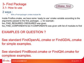 3- Find Package 
3.1- How to use 
CMake_find 
2 ways : 
1. With a Find<package>.cmake module file 
Inside Findfoo.cmake, we have some ‘ready to use’ cmake variable according to the 
arguments passed to the find_package(…), for example : 
foo_FIND_REQUIRED if REQUIRED was given 
foo_FIND_COMPONENTS list if COMPONENTS was given with list of modules to find 
EXAMPLES OR QUESTION ? 
See standard FindOpenAL.cmake or FindGDAL.cmake 
for simple examples. 
See standard FindBoost.cmake or FindQt4.cmake for 
complexe examples. 
jerome.esnault@inria.fr 02 July 2014 - 13 
 