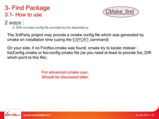 3- Find Package 
3.1- How to use 
CMake_find 
2 ways : 
2. With a cmake config file provided by the dependency 
The 3rdParty project may provide a cmake config file which was generated by 
cmake on installation time (using the EXPORT command) 
On your side, if no Findfoo.cmake was found, cmake try to locate instead : 
fooConfig.cmake or foo-config.cmake file (as you need at least to provide foo_DIR 
which point to this file). 
For advanced cmake user, 
Should be discussed latter. 
jerome.esnault@inria.fr 02 July 2014 - 14 
 