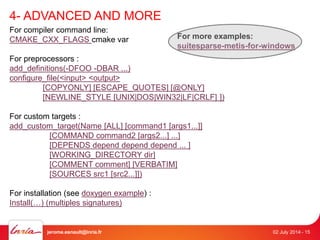 4- ADVANCED AND MORE 
For compiler command line: 
CMAKE_CXX_FLAGS cmake var 
For preprocessors : 
add_definitions(-DFOO -DBAR ...) 
configure_file(<input> <output> 
For more examples: 
suitesparse-metis-for-windows 
[COPYONLY] [ESCAPE_QUOTES] [@ONLY] 
[NEWLINE_STYLE [UNIX|DOS|WIN32|LF|CRLF] ]) 
For custom targets : 
add_custom_target(Name [ALL] [command1 [args1...]] 
[COMMAND command2 [args2...] ...] 
[DEPENDS depend depend depend ... ] 
[WORKING_DIRECTORY dir] 
[COMMENT comment] [VERBATIM] 
[SOURCES src1 [src2...]]) 
For installation (see doxygen example) : 
Install(…) (multiples signatures) 
jerome.esnault@inria.fr 02 July 2014 - 15 
 