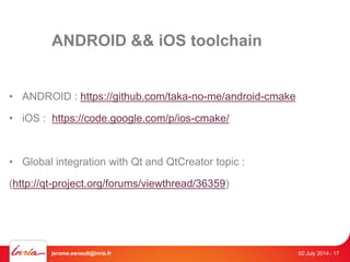 ANDROID && iOS toolchain 
• ANDROID : https://github.com/taka-no-me/android-cmake 
• iOS : https://code.google.com/p/ios-cmake/ 
• Global integration with Qt and QtCreator topic : 
(http://qt-project.org/forums/viewthread/36359) 
jerome.esnault@inria.fr 02 July 2014 - 17 
