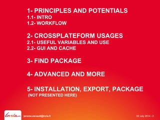 1- PRINCIPLES AND POTENTIALS 
1.1- INTRO 
1.2- WORKFLOW 
2- CROSSPLATEFORM USAGES 
2.1- USEFUL VARIABLES AND USE 
2.2- GUI AND CACHE 
3- FIND PACKAGE 
4- ADVANCED AND MORE 
5- INSTALLATION, EXPORT, PACKAGE 
(NOT PRESENTED HERE) 
jerome.esnault@inria.fr 02 July 2014 - 2 
 